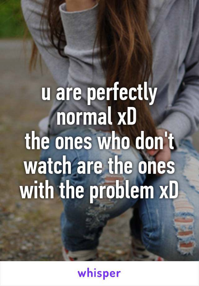 u are perfectly normal xD 
the ones who don't watch are the ones with the problem xD