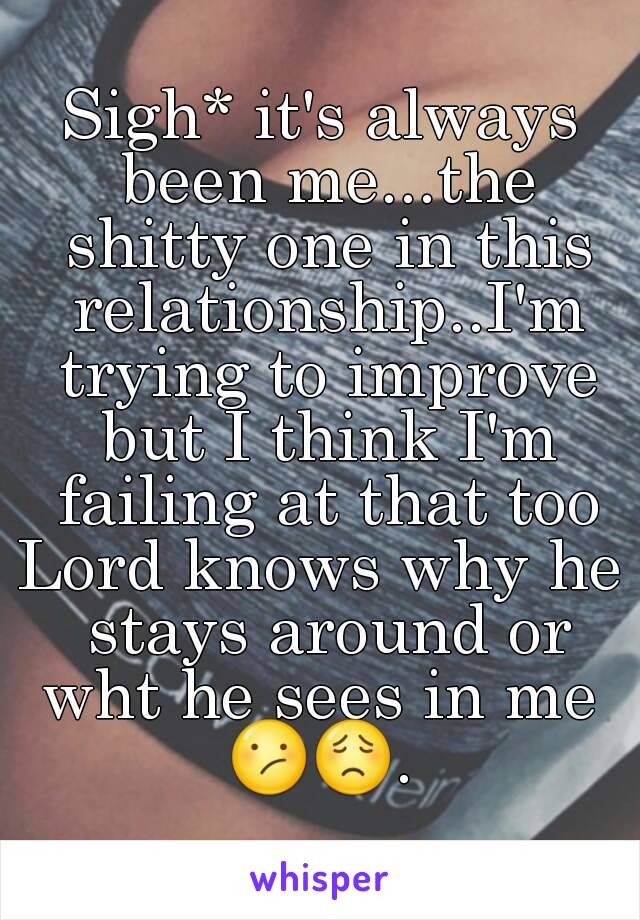 Sigh* it's always been me...the shitty one in this relationship..I'm trying to improve but I think I'm failing at that too
Lord knows why he stays around or wht he sees in me 
😕😟.