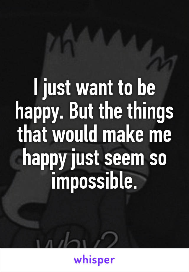 I just want to be happy. But the things that would make me happy just seem so impossible.