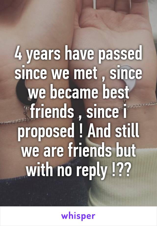 4 years have passed since we met , since we became best friends , since i proposed ! And still we are friends but with no reply !??