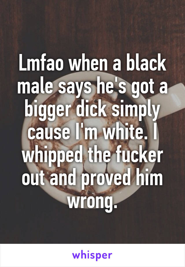 Lmfao when a black male says he's got a bigger dick simply cause I'm white. I whipped the fucker out and proved him wrong.