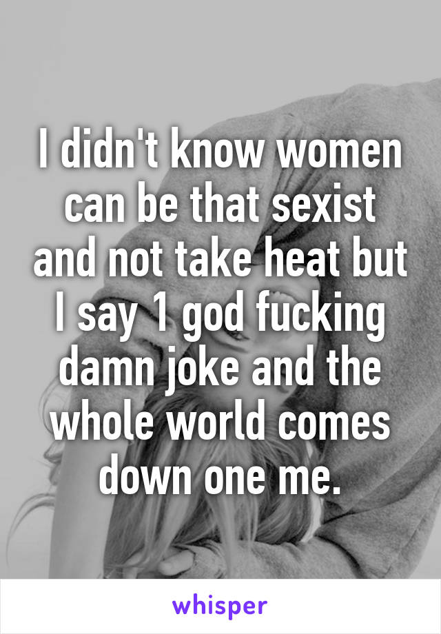 I didn't know women can be that sexist and not take heat but I say 1 god fucking damn joke and the whole world comes down one me.