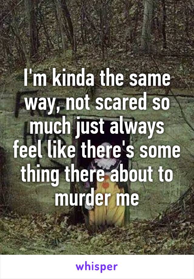 I'm kinda the same way, not scared so much just always feel like there's some thing there about to murder me