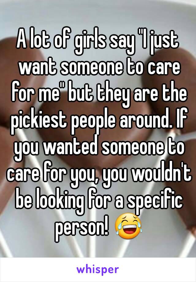 A lot of girls say "I just want someone to care for me" but they are the pickiest people around. If you wanted someone to care for you, you wouldn't be looking for a specific person! 😂