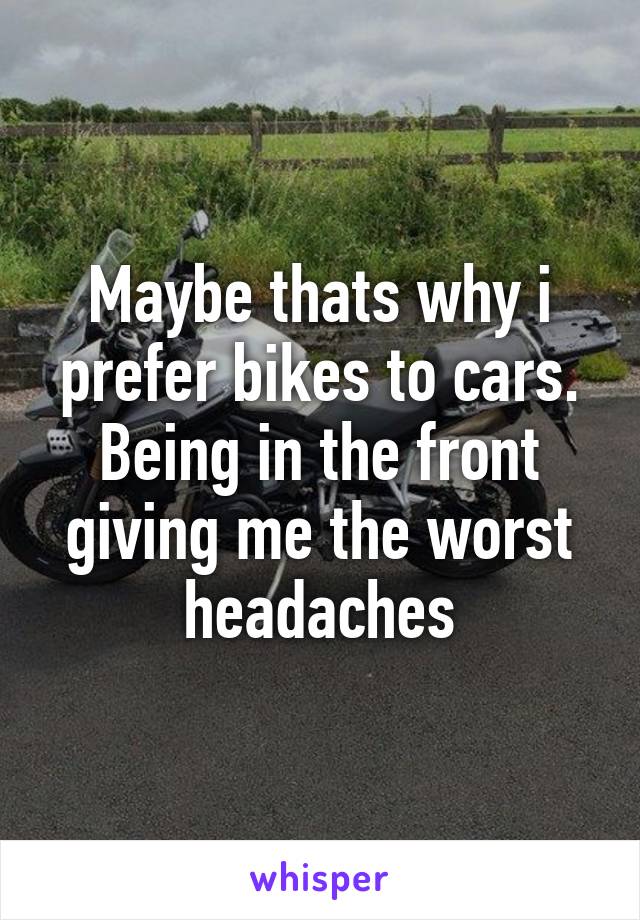 Maybe thats why i prefer bikes to cars. Being in the front giving me the worst headaches