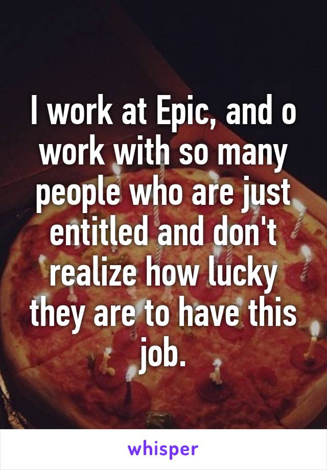 I work at Epic, and o work with so many people who are just entitled and don't realize how lucky they are to have this job.