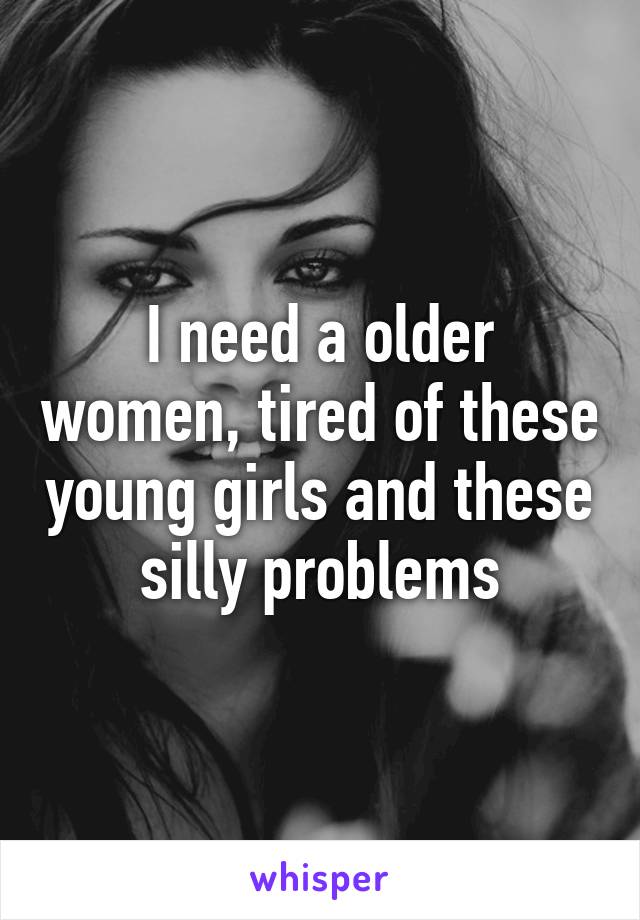 I need a older women, tired of these young girls and these silly problems