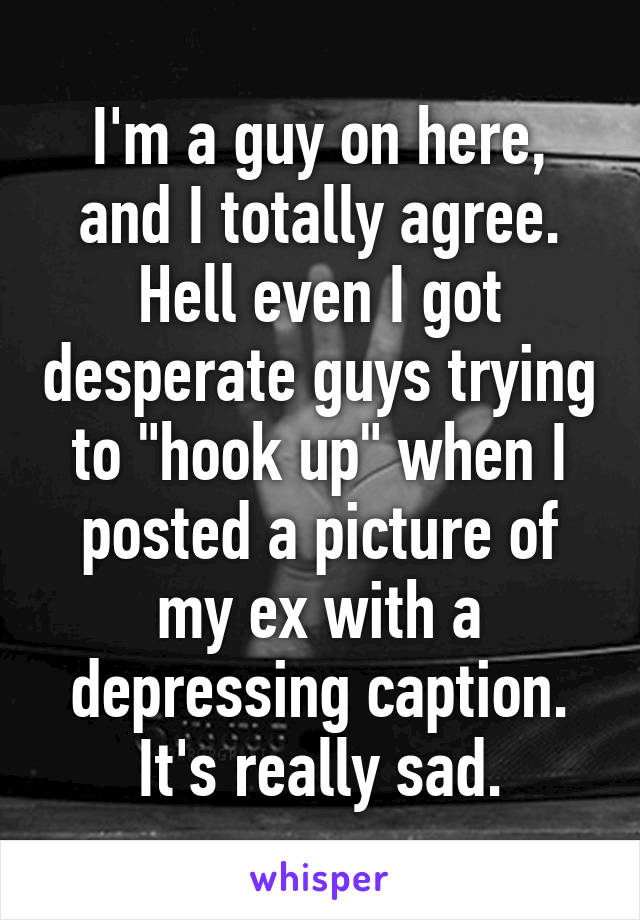 I'm a guy on here, and I totally agree. Hell even I got desperate guys trying to "hook up" when I posted a picture of my ex with a depressing caption. It's really sad.