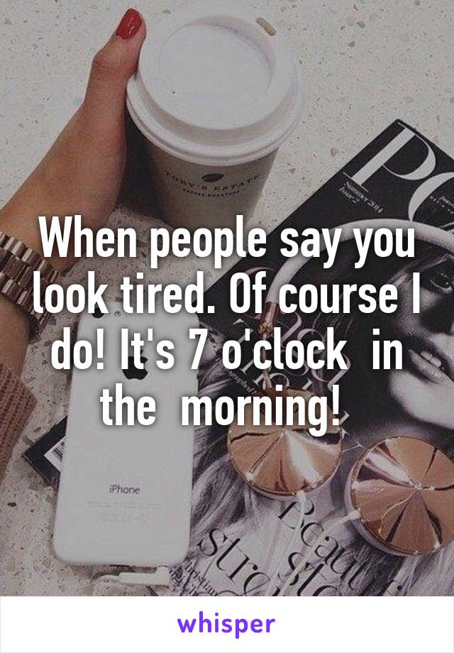 When people say you look tired. Of course I do! It's 7 o'clock  in the  morning! 