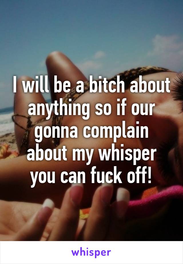 I will be a bitch about anything so if our gonna complain about my whisper you can fuck off!