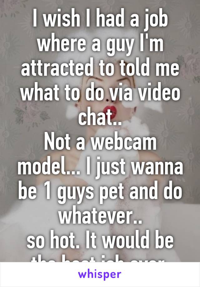 I wish I had a job where a guy I'm attracted to told me what to do via video chat..
Not a webcam model... I just wanna be 1 guys pet and do whatever..
so hot. It would be the best job ever.