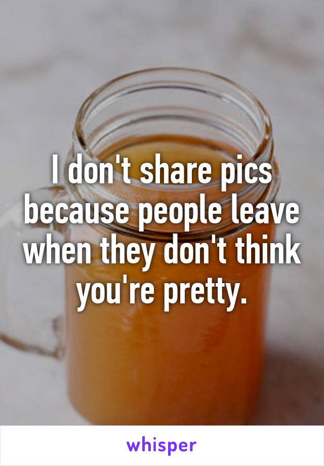 I don't share pics because people leave when they don't think you're pretty.