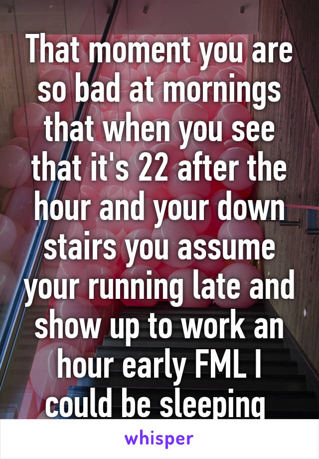 That moment you are so bad at mornings that when you see that it's 22 after the hour and your down stairs you assume your running late and show up to work an hour early FML I could be sleeping 