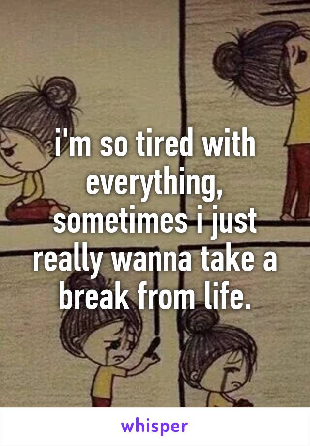 i'm so tired with everything, sometimes i just really wanna take a break from life.