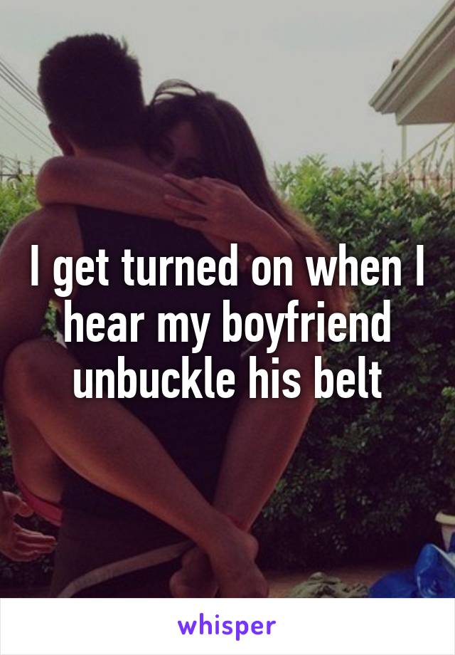 I get turned on when I hear my boyfriend unbuckle his belt