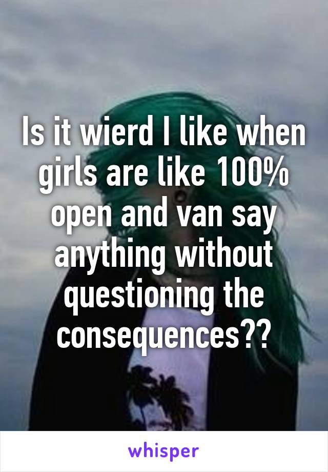 Is it wierd I like when girls are like 100% open and van say anything without questioning the consequences??