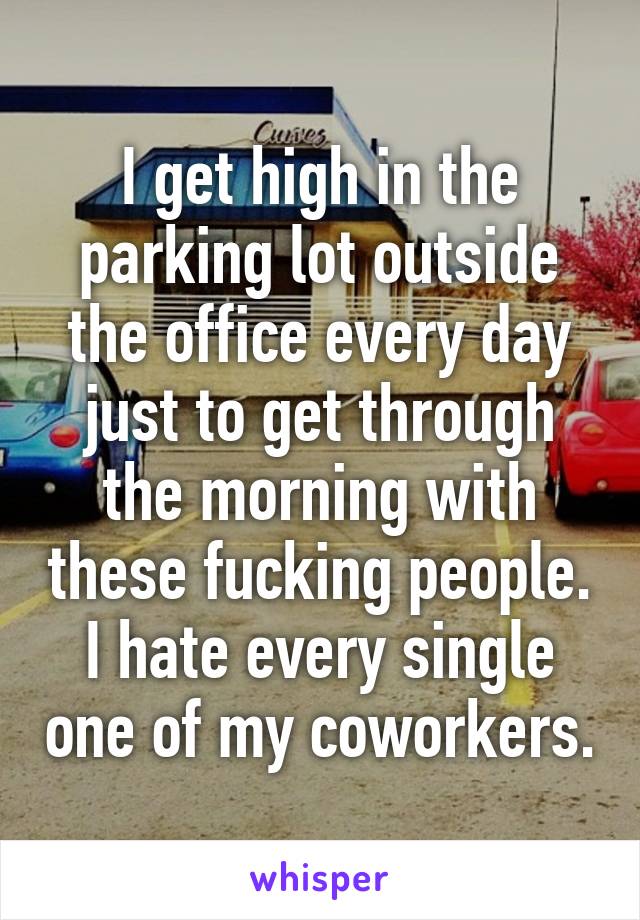 I get high in the parking lot outside the office every day just to get through the morning with these fucking people. I hate every single one of my coworkers.