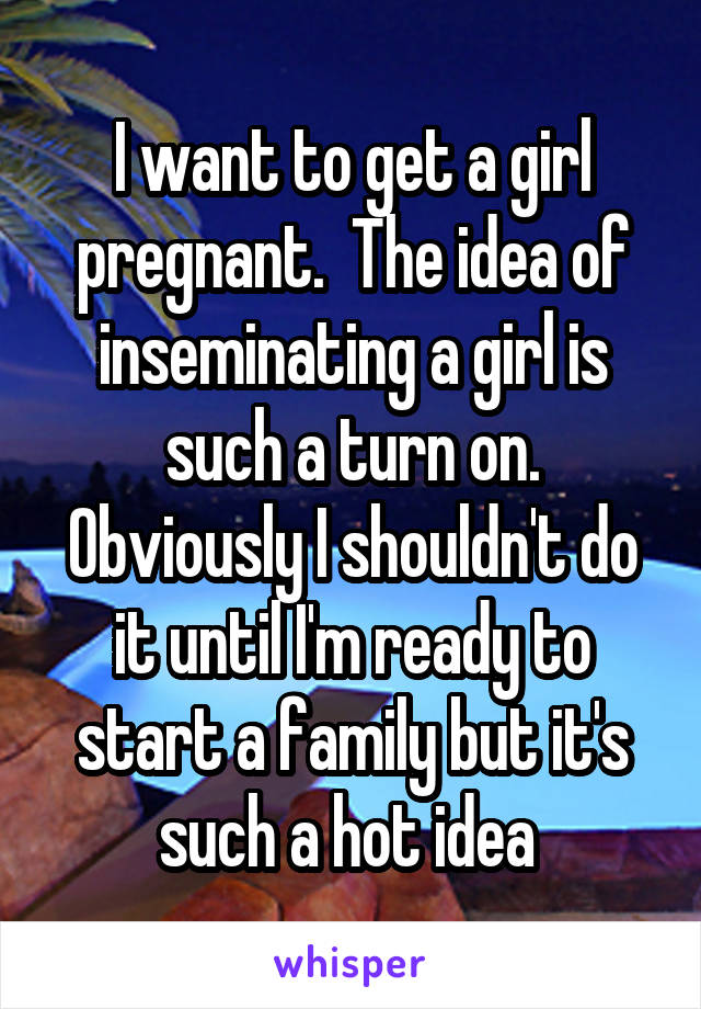 I want to get a girl pregnant.  The idea of inseminating a girl is such a turn on. Obviously I shouldn't do it until I'm ready to start a family but it's such a hot idea 