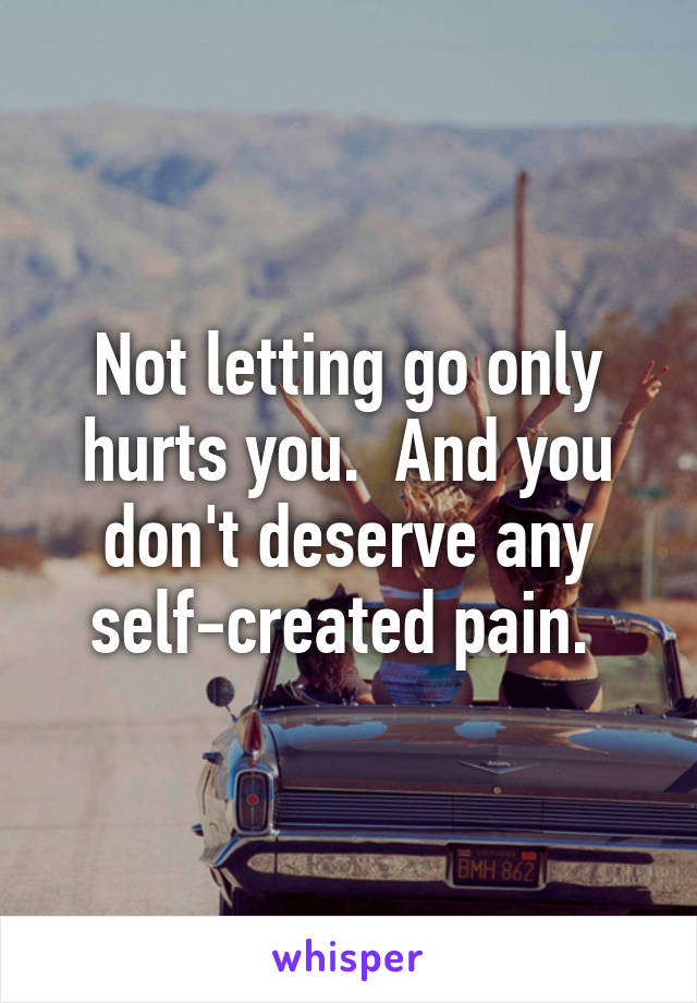 Not letting go only hurts you.  And you don't deserve any self-created pain. 