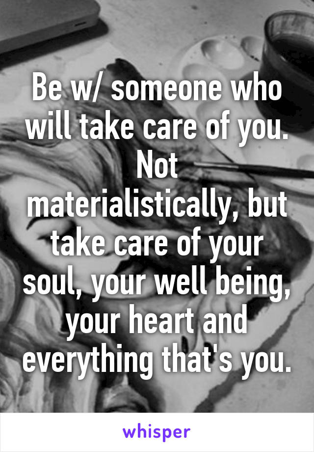 Be w/ someone who will take care of you.
Not materialistically, but take care of your soul, your well being, your heart and everything that's you.