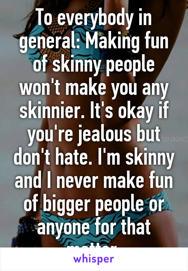 To everybody in general: Making fun of skinny people won't make you any skinnier. It's okay if you're jealous but don't hate. I'm skinny and I never make fun of bigger people or anyone for that matter.
