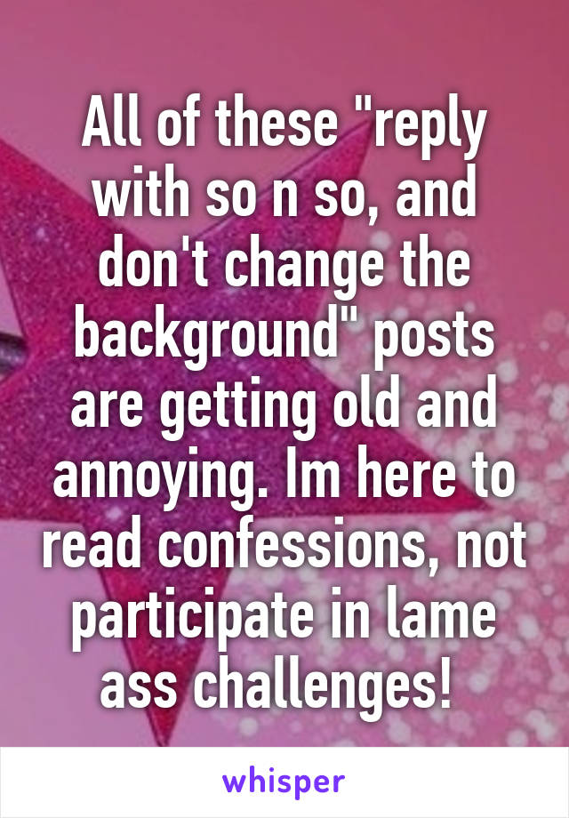 All of these "reply with so n so, and don't change the background" posts are getting old and annoying. Im here to read confessions, not participate in lame ass challenges! 