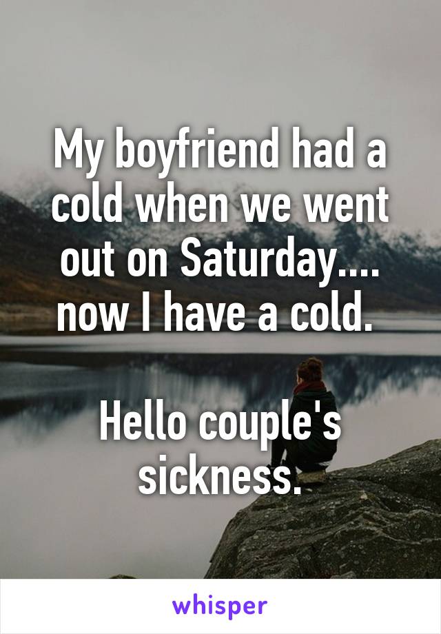 My boyfriend had a cold when we went out on Saturday.... now I have a cold. 

Hello couple's sickness.