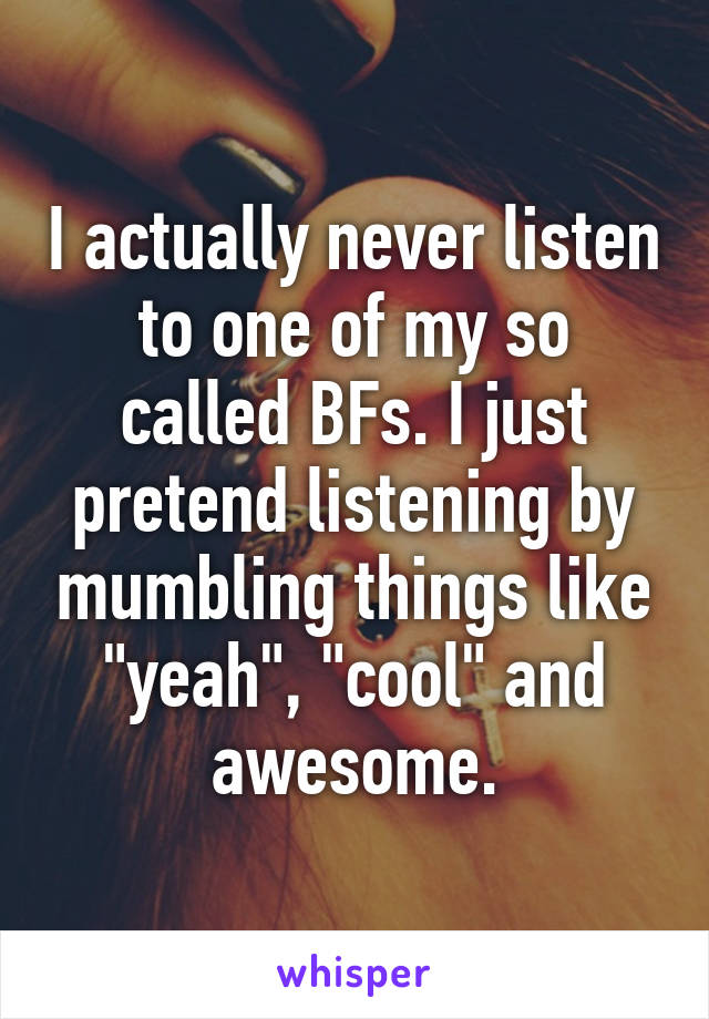 I actually never listen to one of my so called BFs. I just pretend listening by mumbling things like "yeah", "cool" and awesome.