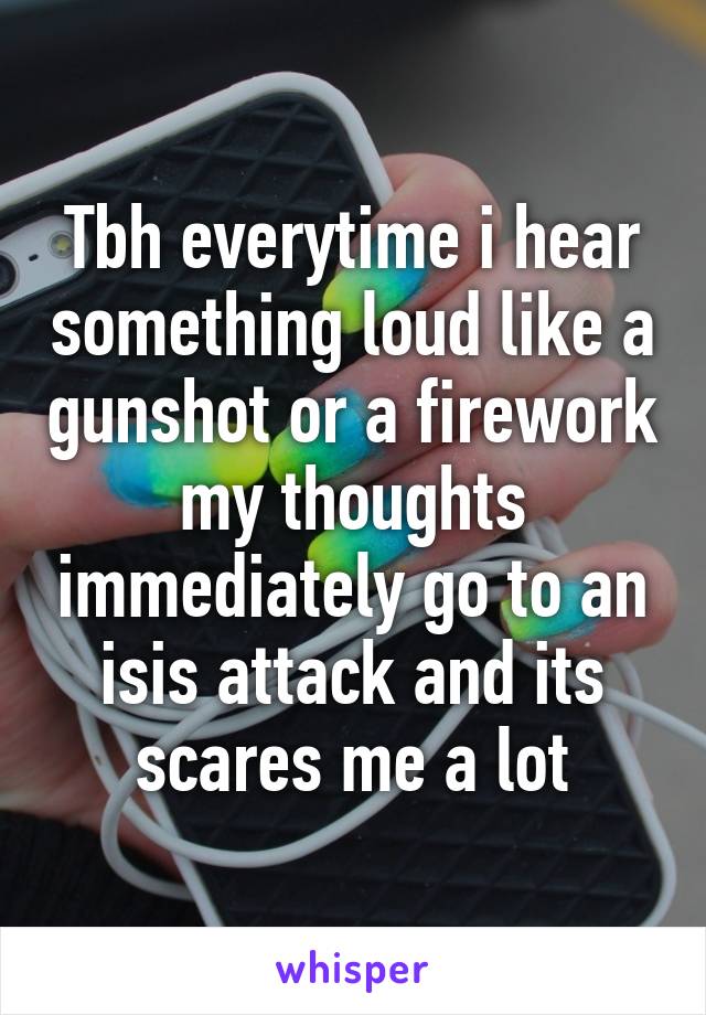 Tbh everytime i hear something loud like a gunshot or a firework my thoughts immediately go to an isis attack and its scares me a lot