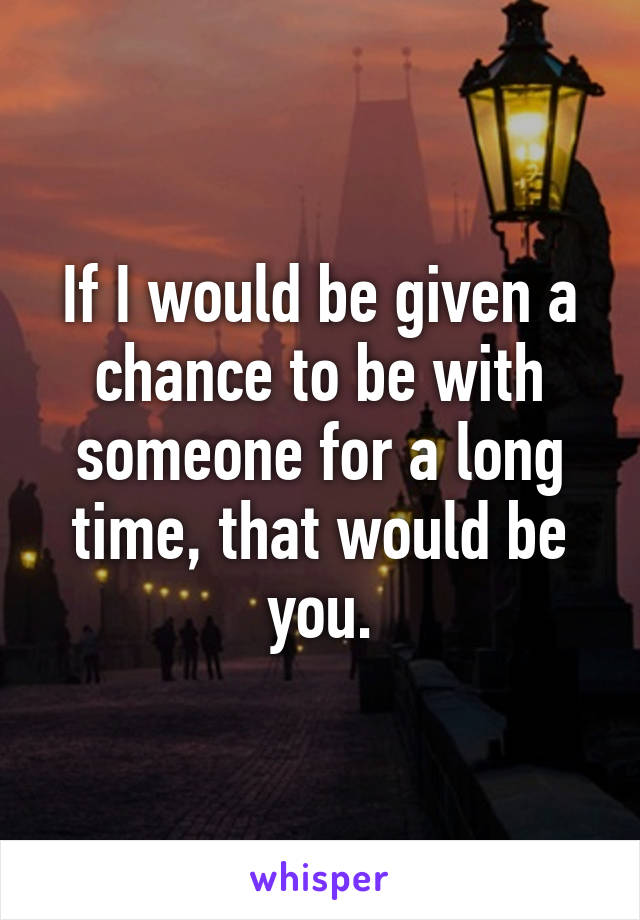 If I would be given a chance to be with someone for a long time, that would be you.