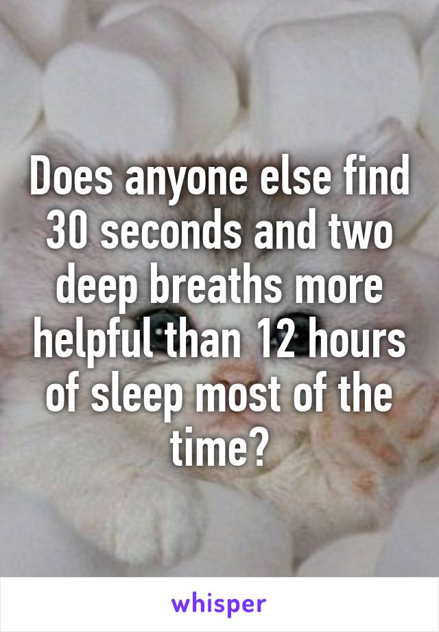 Does anyone else find 30 seconds and two deep breaths more helpful than 12 hours of sleep most of the time?