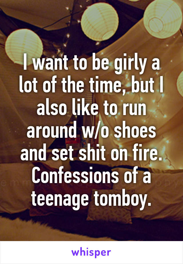 I want to be girly a lot of the time, but I also like to run around w/o shoes and set shit on fire. Confessions of a teenage tomboy.