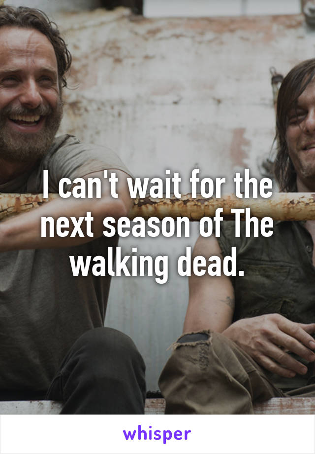 I can't wait for the next season of The walking dead.