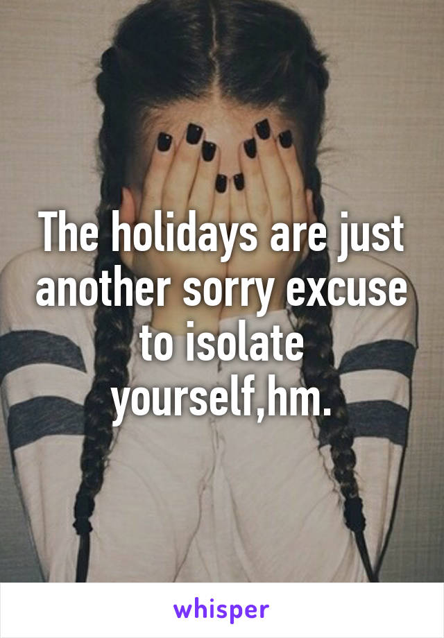 The holidays are just another sorry excuse to isolate yourself,hm.