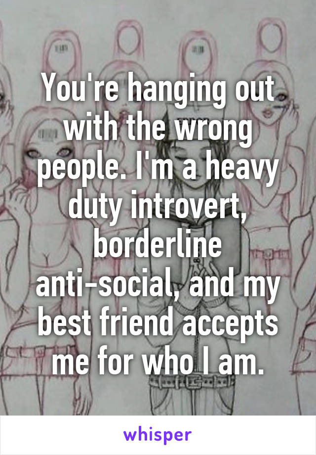 You're hanging out with the wrong people. I'm a heavy duty introvert, borderline anti-social, and my best friend accepts me for who I am.