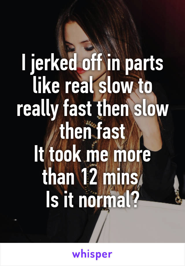 I jerked off in parts like real slow to really fast then slow then fast
It took me more than 12 mins 
Is it normal?