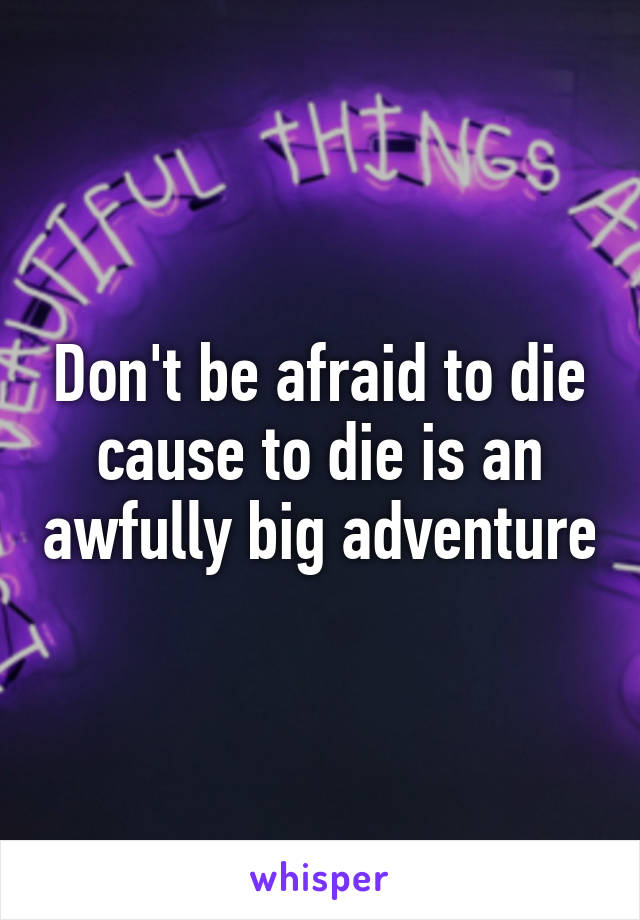 Don't be afraid to die cause to die is an awfully big adventure