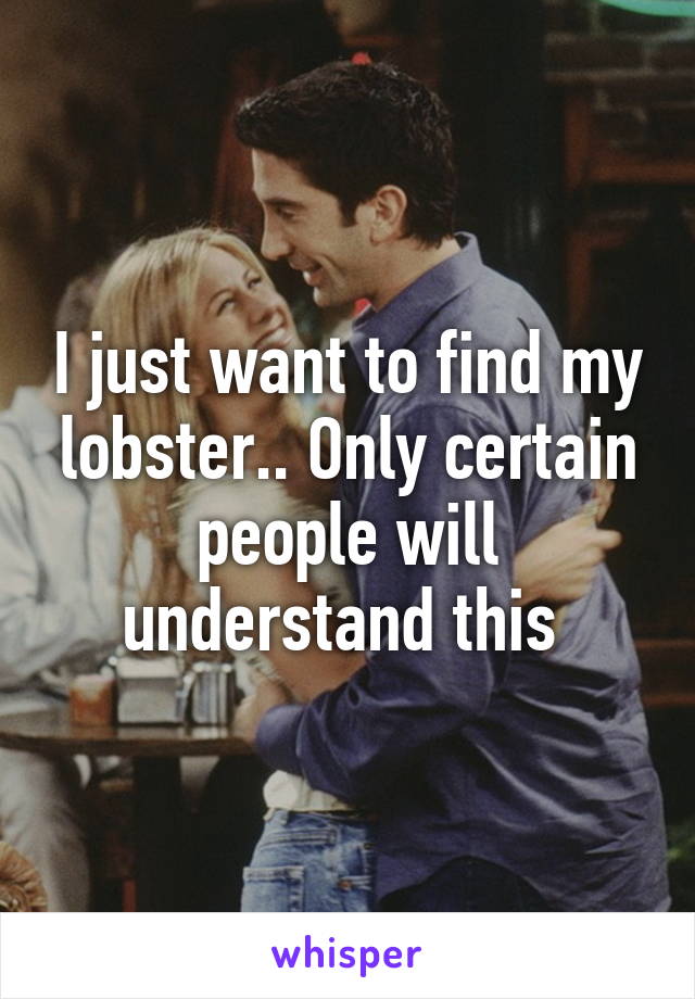 I just want to find my lobster.. Only certain people will understand this 