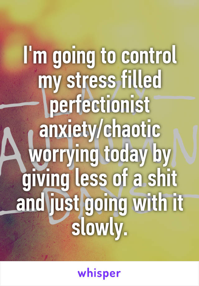 I'm going to control my stress filled perfectionist anxiety/chaotic worrying today by giving less of a shit and just going with it slowly.