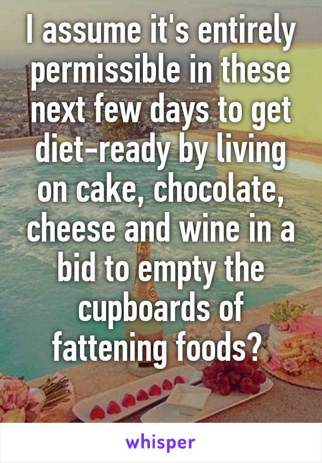 I assume it's entirely permissible in these next few days to get diet-ready by living on cake, chocolate, cheese and wine in a bid to empty the cupboards of fattening foods? 

