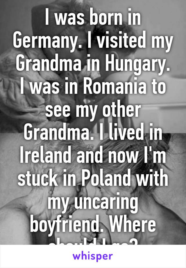 I was born in Germany. I visited my Grandma in Hungary. I was in Romania to see my other Grandma. I lived in Ireland and now I'm stuck in Poland with my uncaring boyfriend. Where should I go?