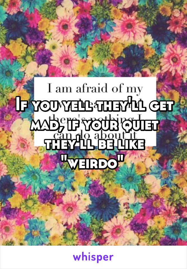 If you yell they'll get mad, if your quiet they'll be like "weirdo" 