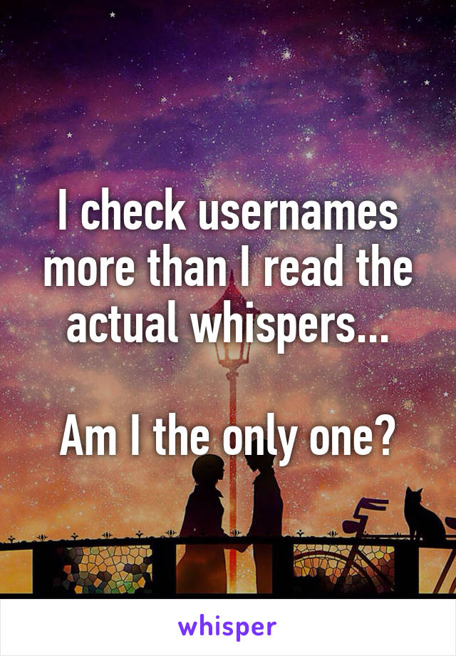 I check usernames more than I read the actual whispers...

Am I the only one?