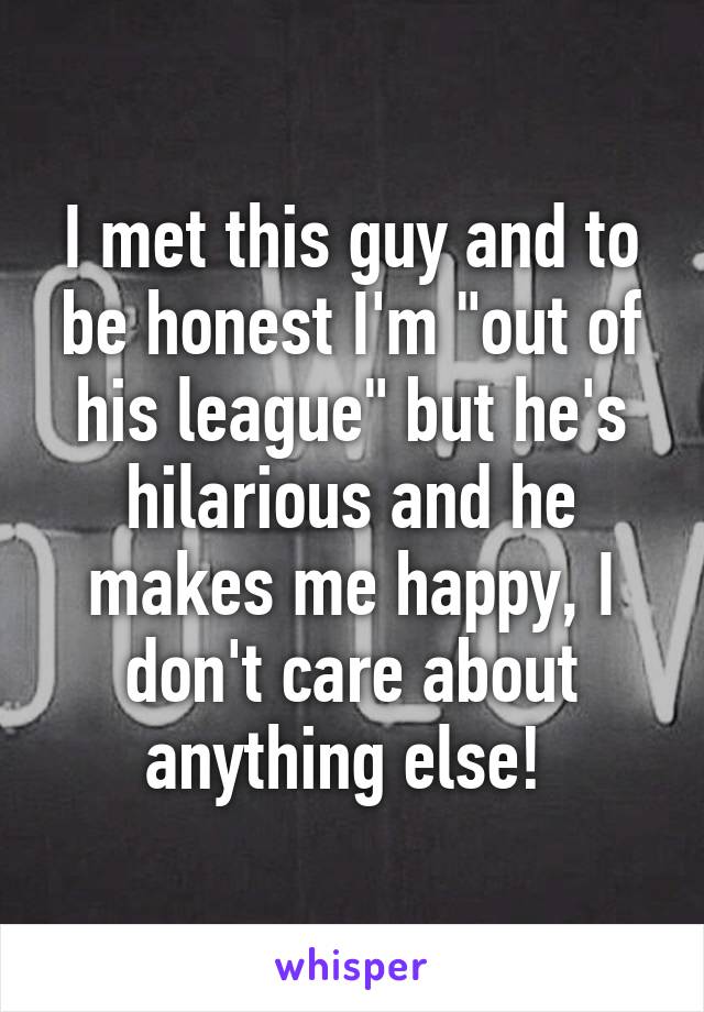 I met this guy and to be honest I'm "out of his league" but he's hilarious and he makes me happy, I don't care about anything else! 