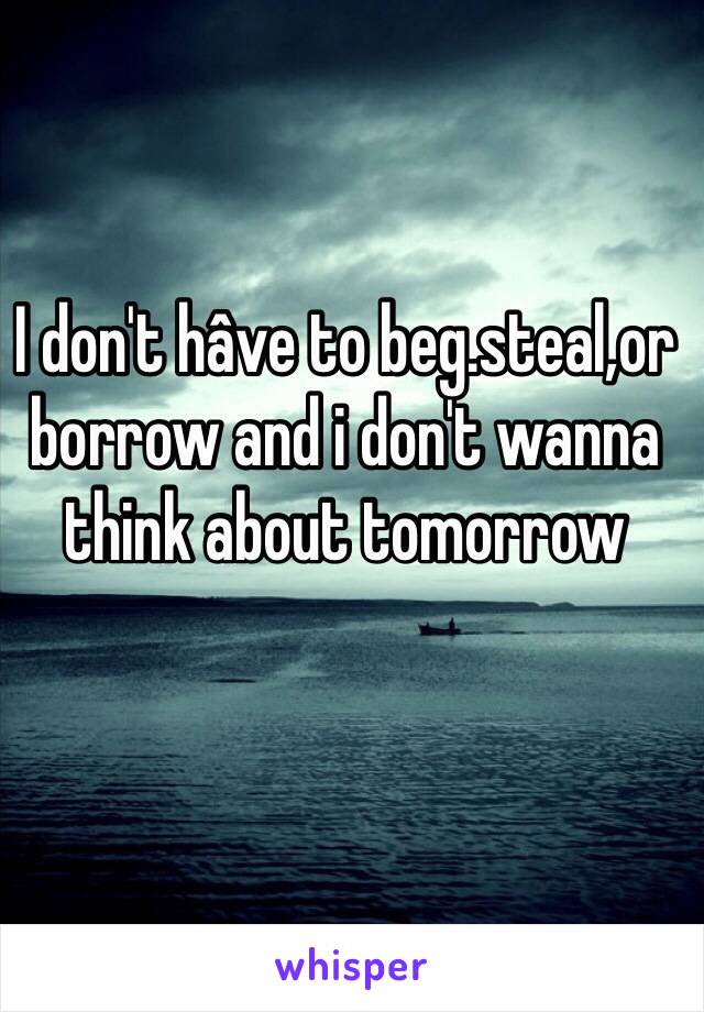 I don't hâve to beg.steal,or borrow and i don't wanna think about tomorrow