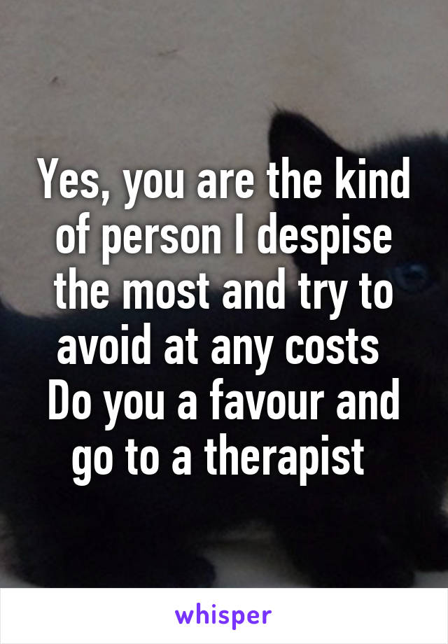 Yes, you are the kind of person I despise the most and try to avoid at any costs 
Do you a favour and go to a therapist 