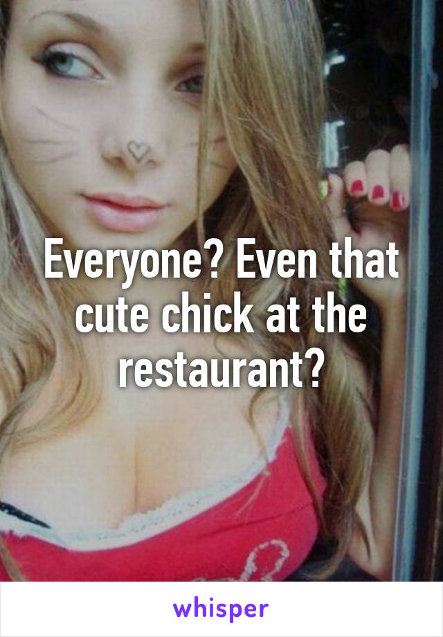 Everyone? Even that cute chick at the restaurant?