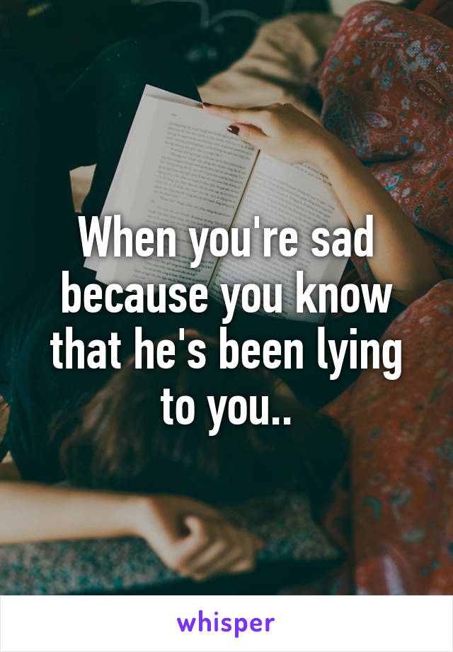 When you're sad because you know that he's been lying to you..