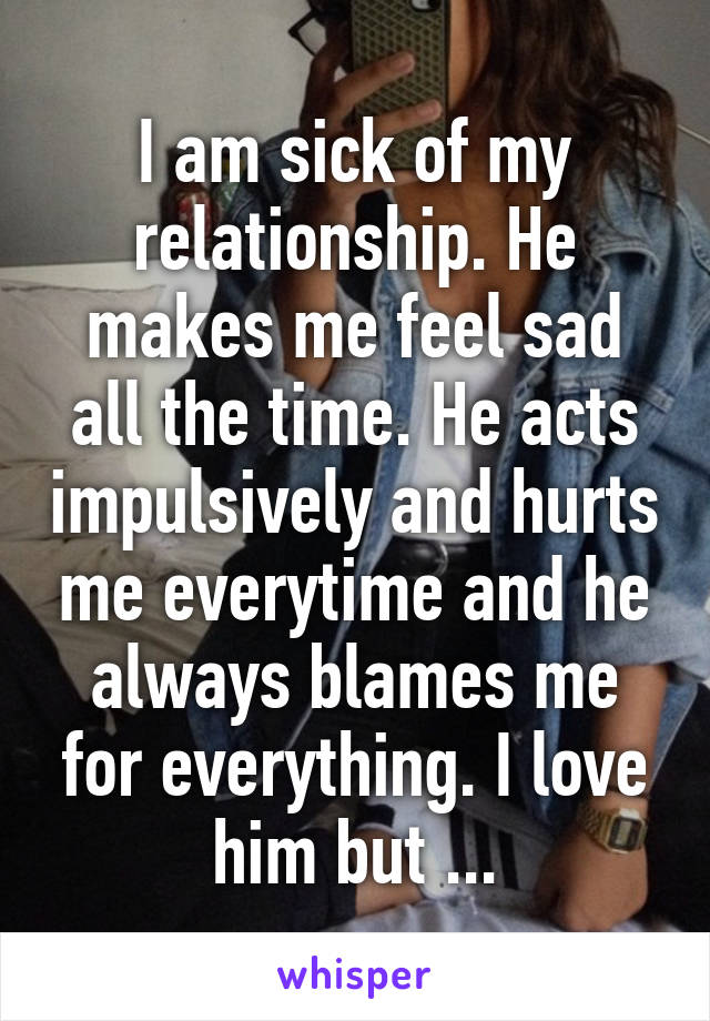 I am sick of my relationship. He makes me feel sad all the time. He acts impulsively and hurts me everytime and he always blames me for everything. I love him but ...