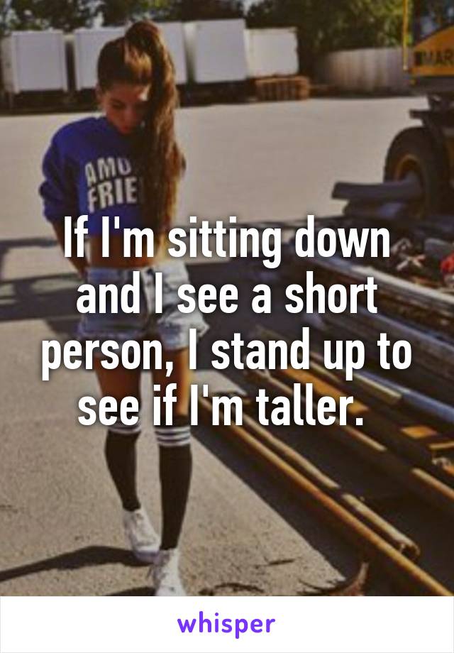 If I'm sitting down and I see a short person, I stand up to see if I'm taller. 